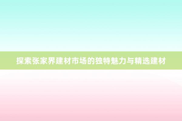 探索张家界建材市场的独特魅力与精选建材